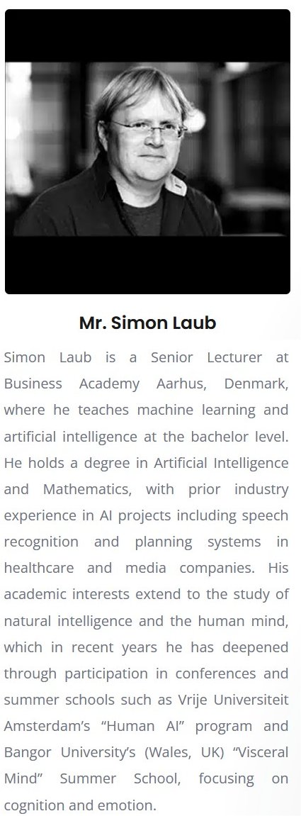 Etconf. 2025. Simon Laub is a Senior Lecturer at Business Academy Aarhus, Denmark, where he teaches machine learning and artificial intelligence at the bachelor level. He holds a degree in Artificial Intelligence and Mathematics, with prior industry experience in AI projects including speech recognition and planning systems in healthcare and media companies. His academic interests extend to the study of natural intelligence and the human mind, which in recent years he has deepened through participation in conferences and summer schools such as Vrije Universiteit Amsterdams Human AI program and Bangor Universitys (Wales, UK) Visceral Mind Summer School, focusing on cognition and emotion. Etconf. 2025. Simon Laub is a Senior Lecturer at Business Academy Aarhus, Denmark, where he teaches machine learning and artificial intelligence at the bachelor level. He holds a degree in Artificial Intelligence and Mathematics, with prior industry experience in AI projects including speech recognition and planning systems in healthcare and media companies. His academic interests extend to the study of natural intelligence and the human mind, which in recent years he has deepened through participation in conferences and summer schools such as Vrije Universiteit Amsterdams Human AI program and Bangor Universitys (Wales, UK) Visceral Mind Summer School, focusing on cognition and emotion.